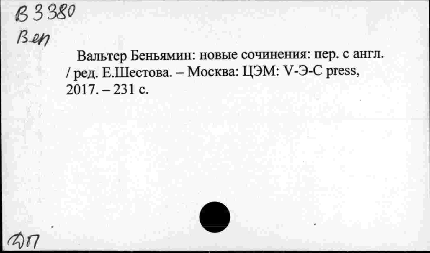 ﻿Вальтер Беньямин: новые сочинения: пер. с англ. / ред. Е.Шестова. - Москва: ЦЭМ: V-Э-С press, 2017.-231 с.
